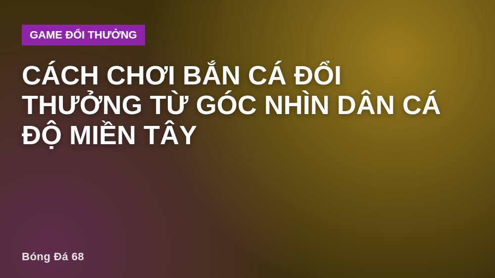 Cách chơi bắn cá đổi thưởng từ góc nhìn dân cá độ miền Tây