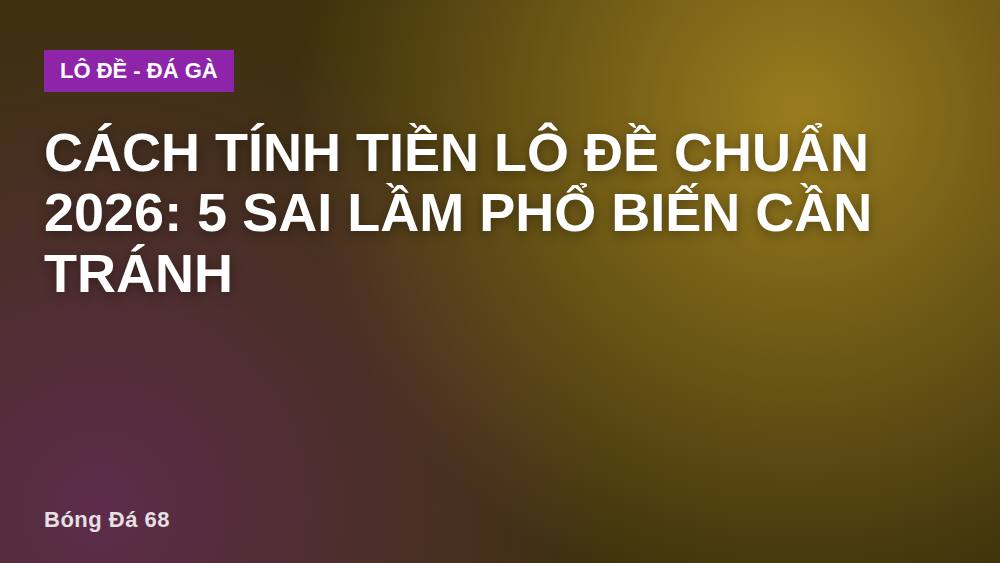 Cách tính tiền lô đề chuẩn 2026: 5 sai lầm phổ biến cần tránh