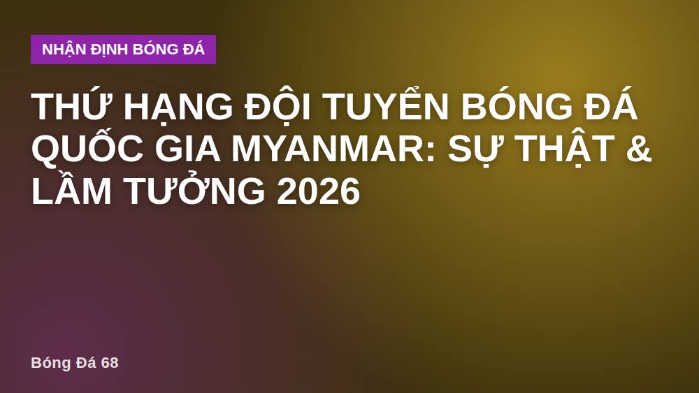 Thứ hạng đội tuyển bóng đá quốc gia Myanmar: Sự thật & lầm tưởng 2026